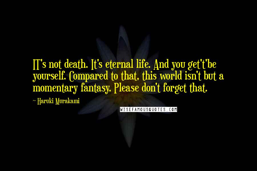 Haruki Murakami Quotes: IT's not death. It's eternal life. And you get't'be yourself. Compared to that, this world isn't but a momentary fantasy. Please don't forget that.