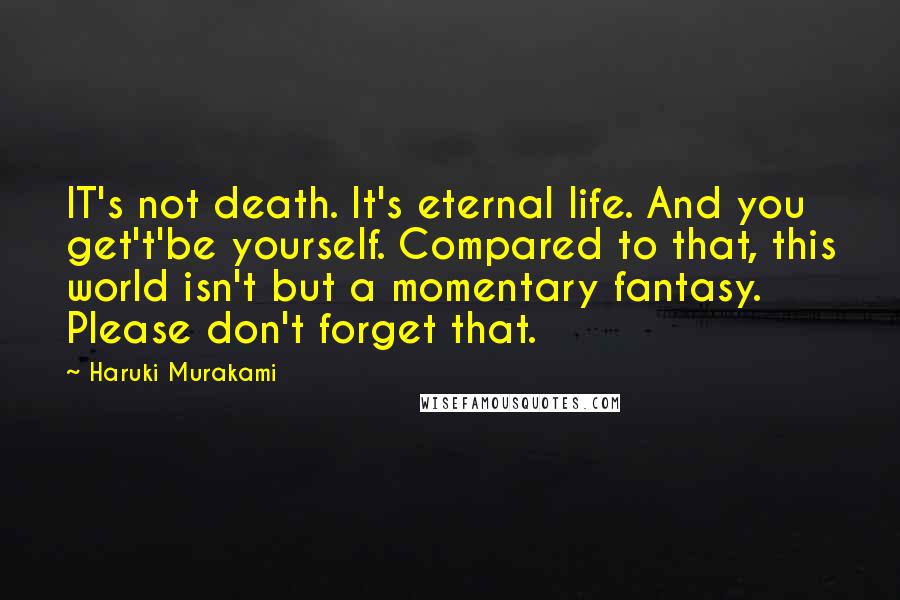 Haruki Murakami Quotes: IT's not death. It's eternal life. And you get't'be yourself. Compared to that, this world isn't but a momentary fantasy. Please don't forget that.