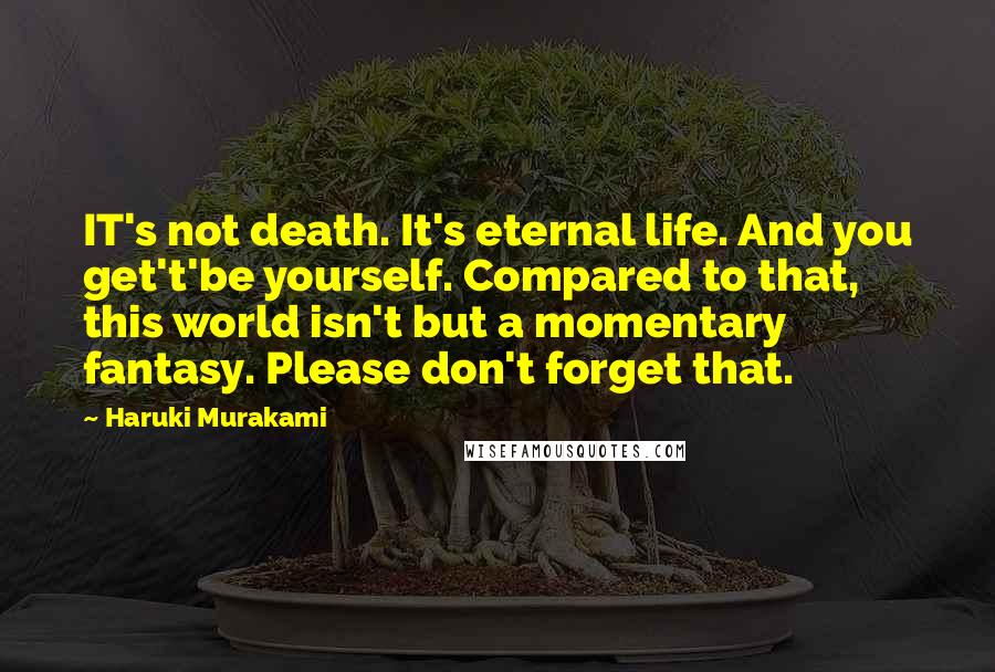 Haruki Murakami Quotes: IT's not death. It's eternal life. And you get't'be yourself. Compared to that, this world isn't but a momentary fantasy. Please don't forget that.