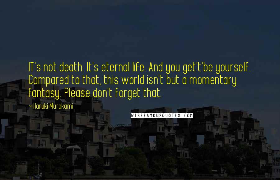 Haruki Murakami Quotes: IT's not death. It's eternal life. And you get't'be yourself. Compared to that, this world isn't but a momentary fantasy. Please don't forget that.