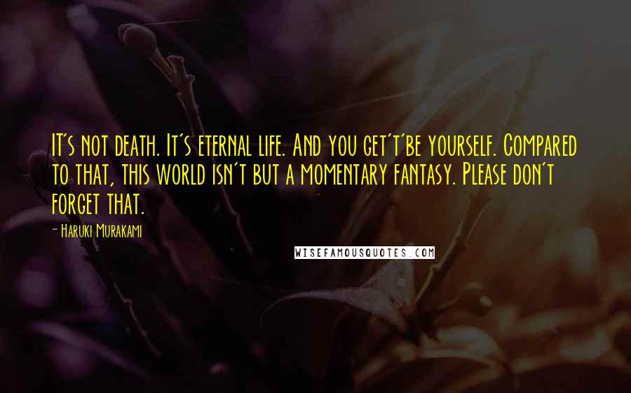 Haruki Murakami Quotes: IT's not death. It's eternal life. And you get't'be yourself. Compared to that, this world isn't but a momentary fantasy. Please don't forget that.