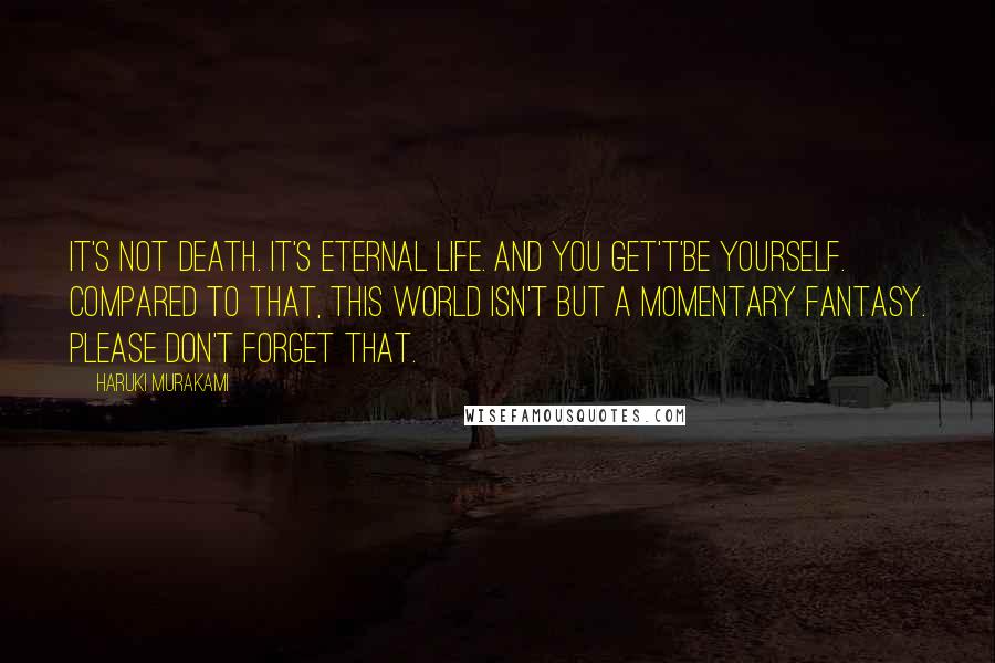 Haruki Murakami Quotes: IT's not death. It's eternal life. And you get't'be yourself. Compared to that, this world isn't but a momentary fantasy. Please don't forget that.