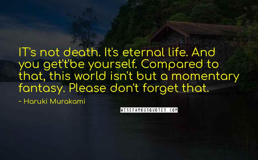 Haruki Murakami Quotes: IT's not death. It's eternal life. And you get't'be yourself. Compared to that, this world isn't but a momentary fantasy. Please don't forget that.