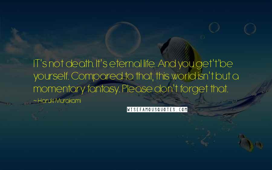 Haruki Murakami Quotes: IT's not death. It's eternal life. And you get't'be yourself. Compared to that, this world isn't but a momentary fantasy. Please don't forget that.