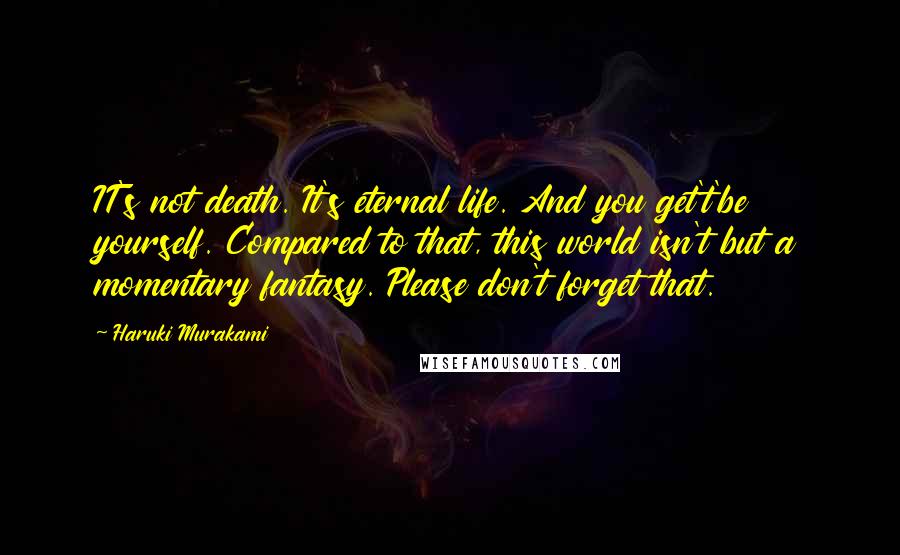 Haruki Murakami Quotes: IT's not death. It's eternal life. And you get't'be yourself. Compared to that, this world isn't but a momentary fantasy. Please don't forget that.