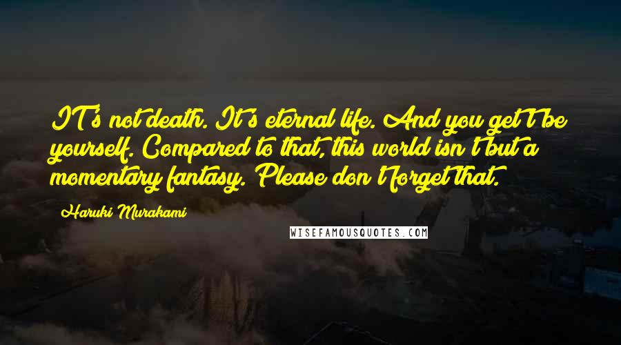 Haruki Murakami Quotes: IT's not death. It's eternal life. And you get't'be yourself. Compared to that, this world isn't but a momentary fantasy. Please don't forget that.