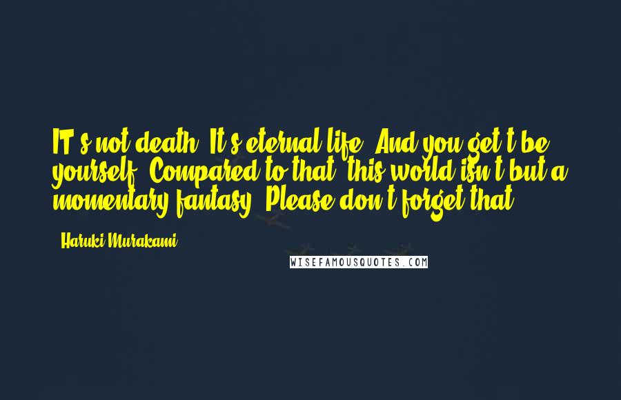 Haruki Murakami Quotes: IT's not death. It's eternal life. And you get't'be yourself. Compared to that, this world isn't but a momentary fantasy. Please don't forget that.