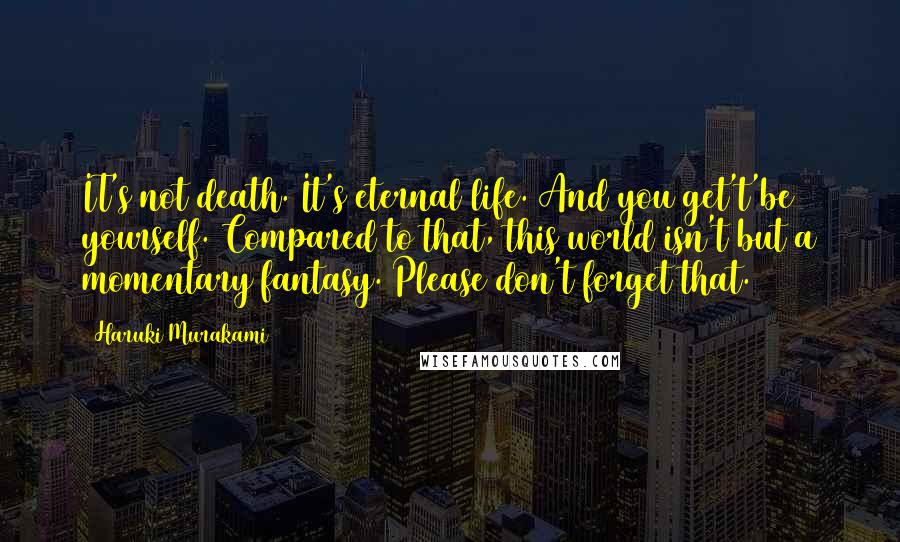 Haruki Murakami Quotes: IT's not death. It's eternal life. And you get't'be yourself. Compared to that, this world isn't but a momentary fantasy. Please don't forget that.