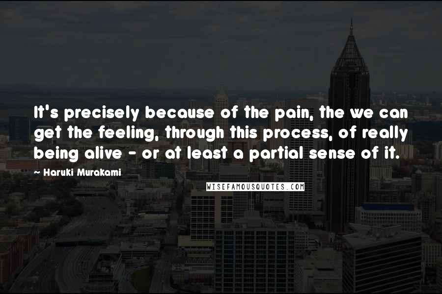 Haruki Murakami Quotes: It's precisely because of the pain, the we can get the feeling, through this process, of really being alive - or at least a partial sense of it.