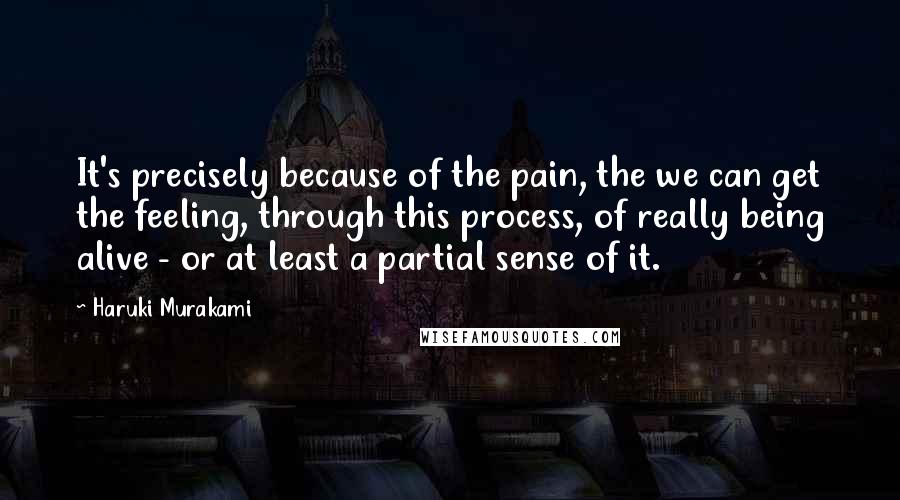 Haruki Murakami Quotes: It's precisely because of the pain, the we can get the feeling, through this process, of really being alive - or at least a partial sense of it.