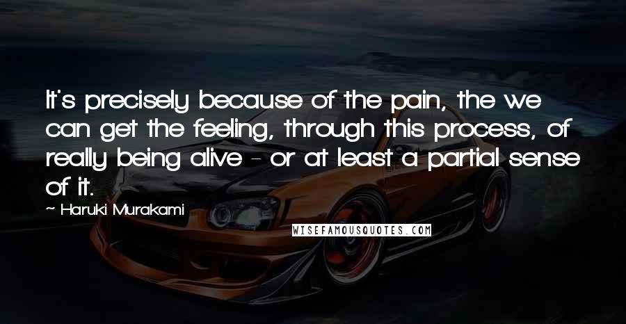 Haruki Murakami Quotes: It's precisely because of the pain, the we can get the feeling, through this process, of really being alive - or at least a partial sense of it.