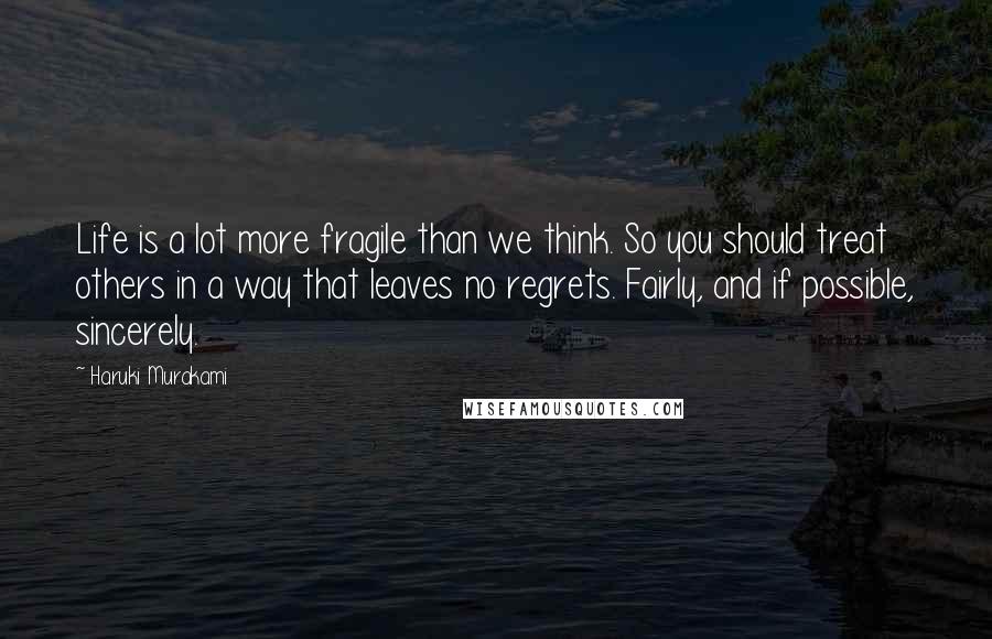 Haruki Murakami Quotes: Life is a lot more fragile than we think. So you should treat others in a way that leaves no regrets. Fairly, and if possible, sincerely.