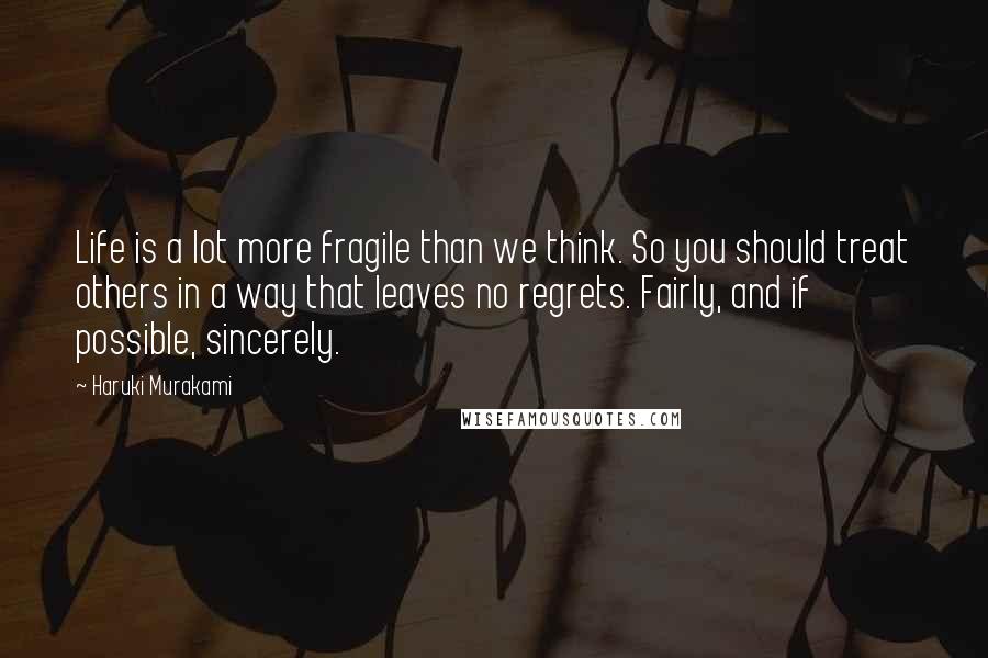 Haruki Murakami Quotes: Life is a lot more fragile than we think. So you should treat others in a way that leaves no regrets. Fairly, and if possible, sincerely.