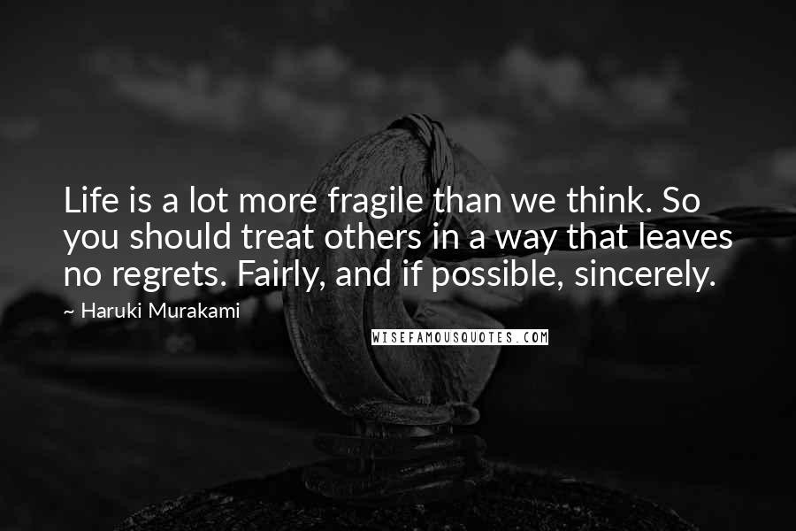 Haruki Murakami Quotes: Life is a lot more fragile than we think. So you should treat others in a way that leaves no regrets. Fairly, and if possible, sincerely.