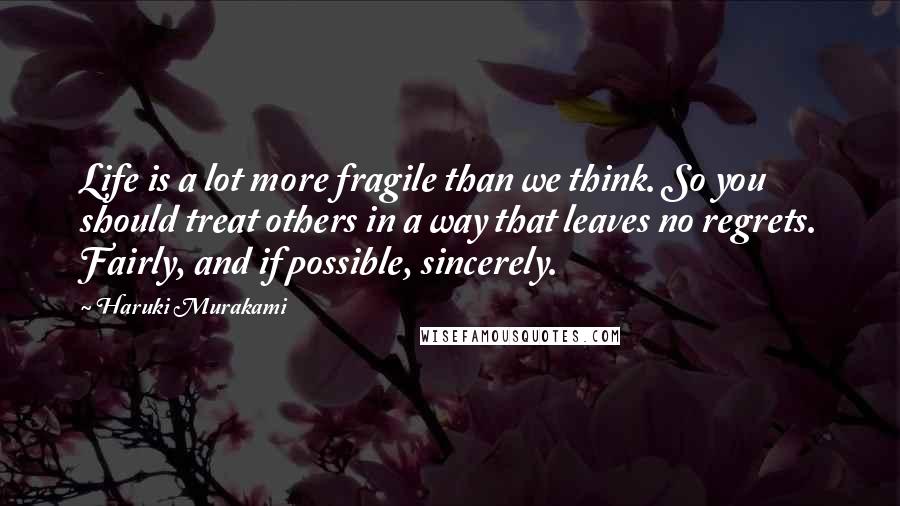 Haruki Murakami Quotes: Life is a lot more fragile than we think. So you should treat others in a way that leaves no regrets. Fairly, and if possible, sincerely.