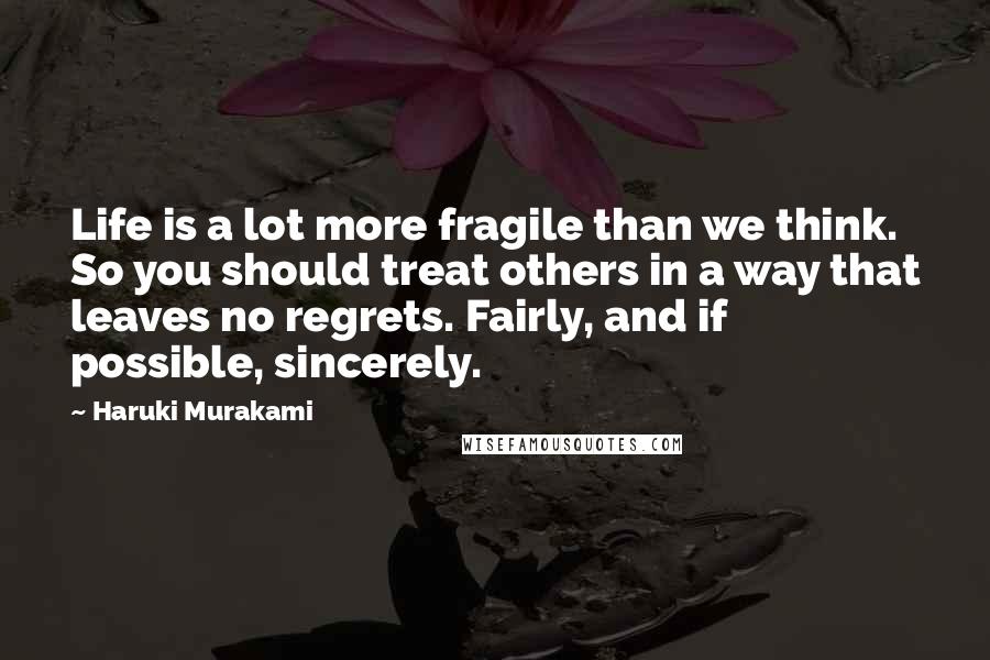 Haruki Murakami Quotes: Life is a lot more fragile than we think. So you should treat others in a way that leaves no regrets. Fairly, and if possible, sincerely.