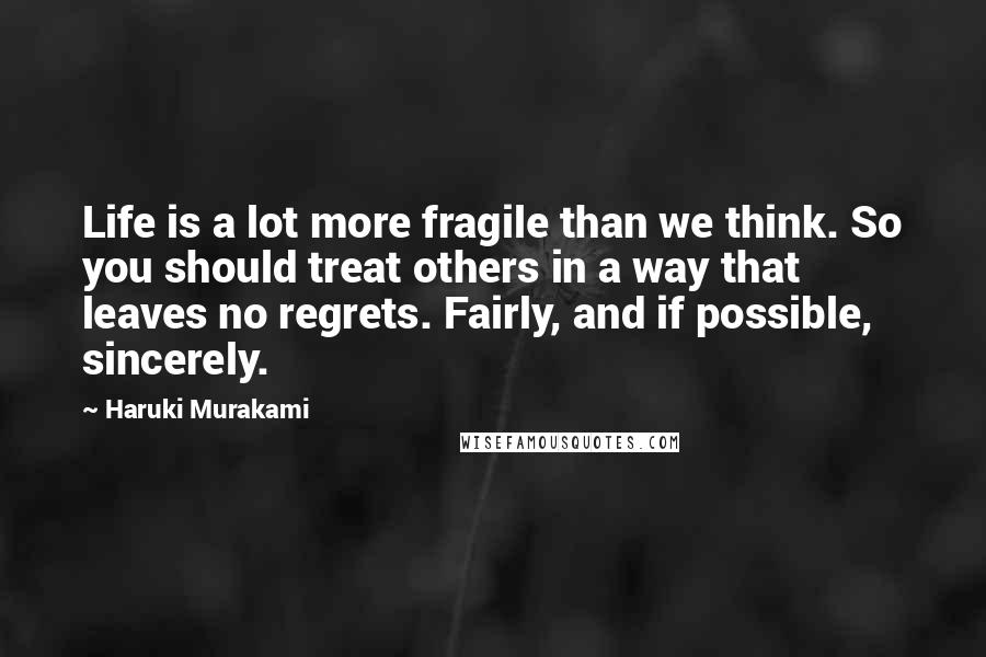 Haruki Murakami Quotes: Life is a lot more fragile than we think. So you should treat others in a way that leaves no regrets. Fairly, and if possible, sincerely.