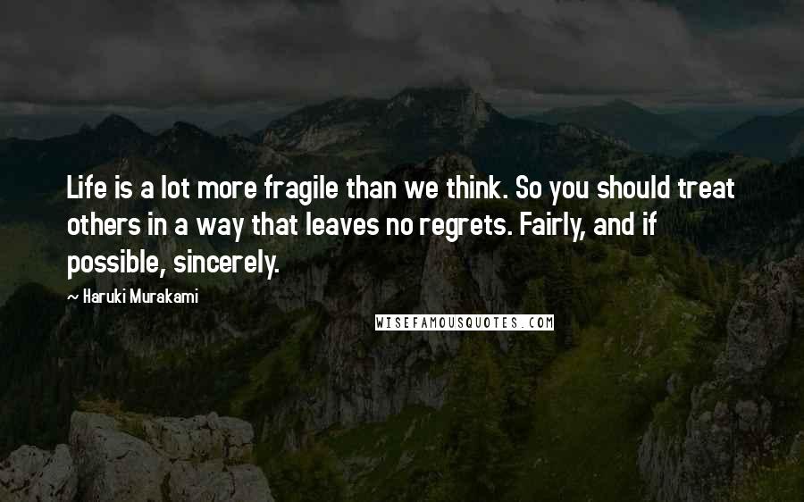 Haruki Murakami Quotes: Life is a lot more fragile than we think. So you should treat others in a way that leaves no regrets. Fairly, and if possible, sincerely.