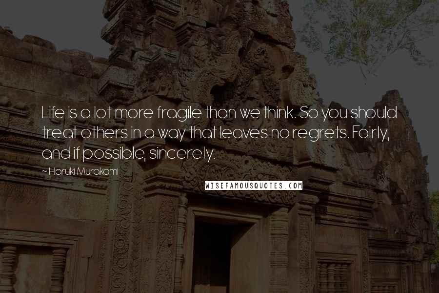 Haruki Murakami Quotes: Life is a lot more fragile than we think. So you should treat others in a way that leaves no regrets. Fairly, and if possible, sincerely.