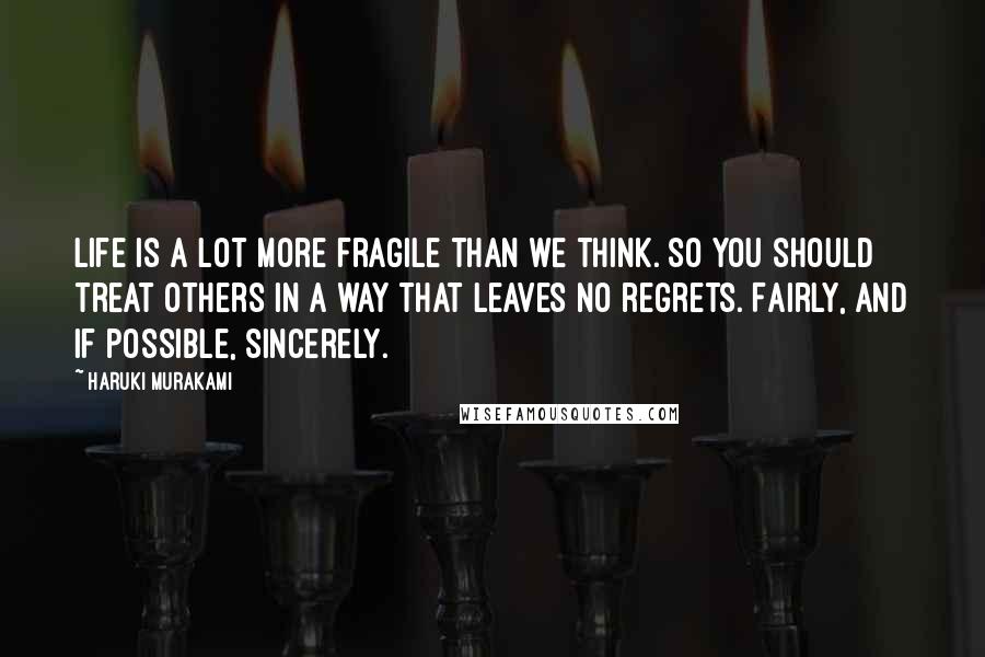 Haruki Murakami Quotes: Life is a lot more fragile than we think. So you should treat others in a way that leaves no regrets. Fairly, and if possible, sincerely.