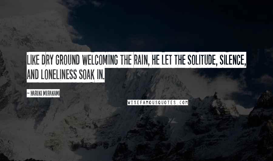 Haruki Murakami Quotes: Like dry ground welcoming the rain, he let the solitude, silence, and loneliness soak in.