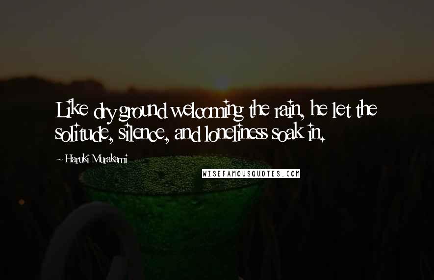 Haruki Murakami Quotes: Like dry ground welcoming the rain, he let the solitude, silence, and loneliness soak in.