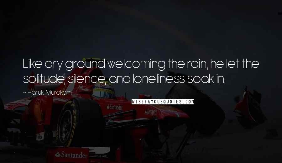 Haruki Murakami Quotes: Like dry ground welcoming the rain, he let the solitude, silence, and loneliness soak in.