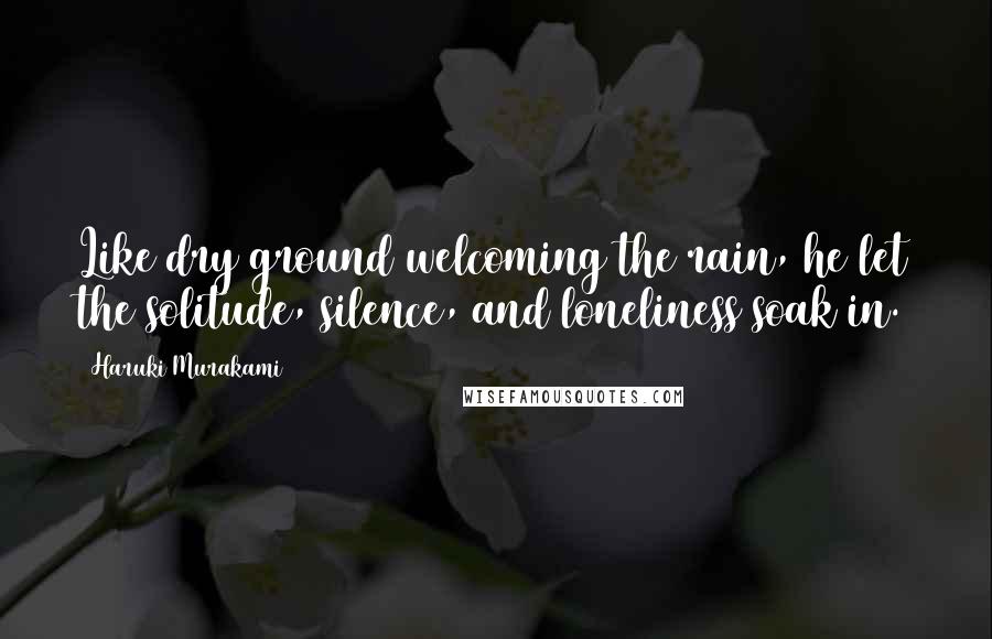 Haruki Murakami Quotes: Like dry ground welcoming the rain, he let the solitude, silence, and loneliness soak in.