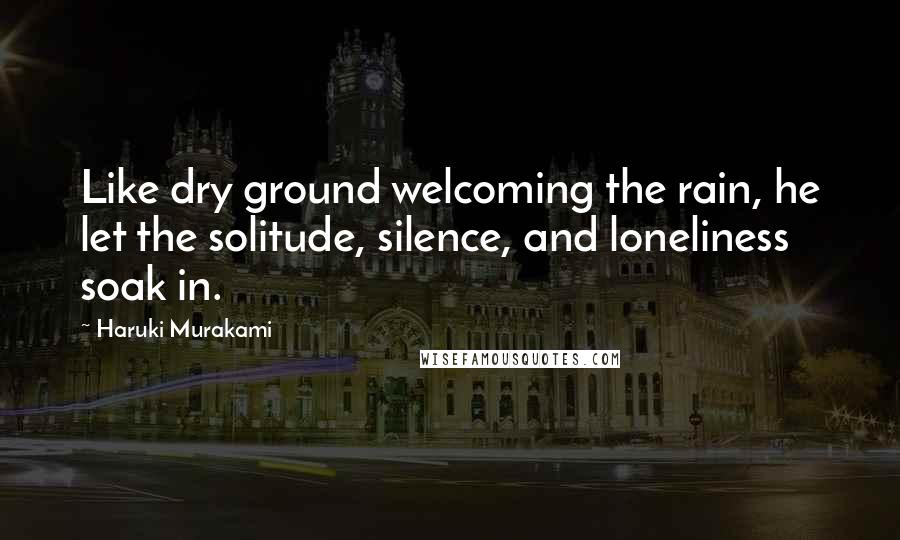 Haruki Murakami Quotes: Like dry ground welcoming the rain, he let the solitude, silence, and loneliness soak in.