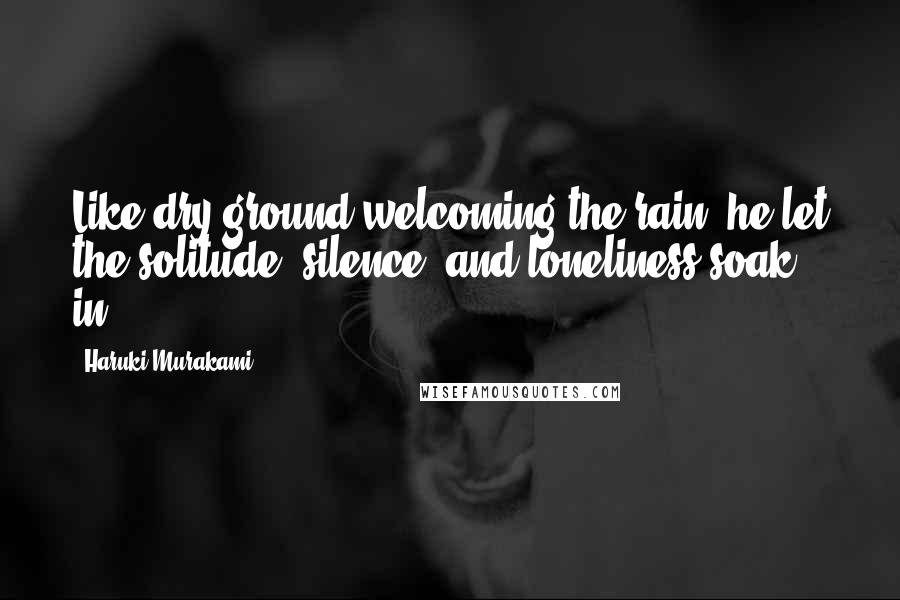 Haruki Murakami Quotes: Like dry ground welcoming the rain, he let the solitude, silence, and loneliness soak in.