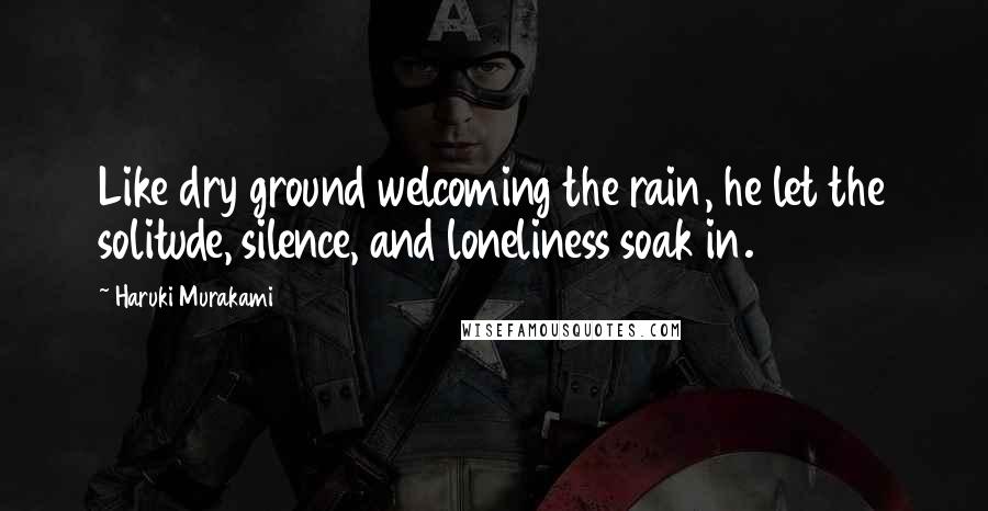 Haruki Murakami Quotes: Like dry ground welcoming the rain, he let the solitude, silence, and loneliness soak in.