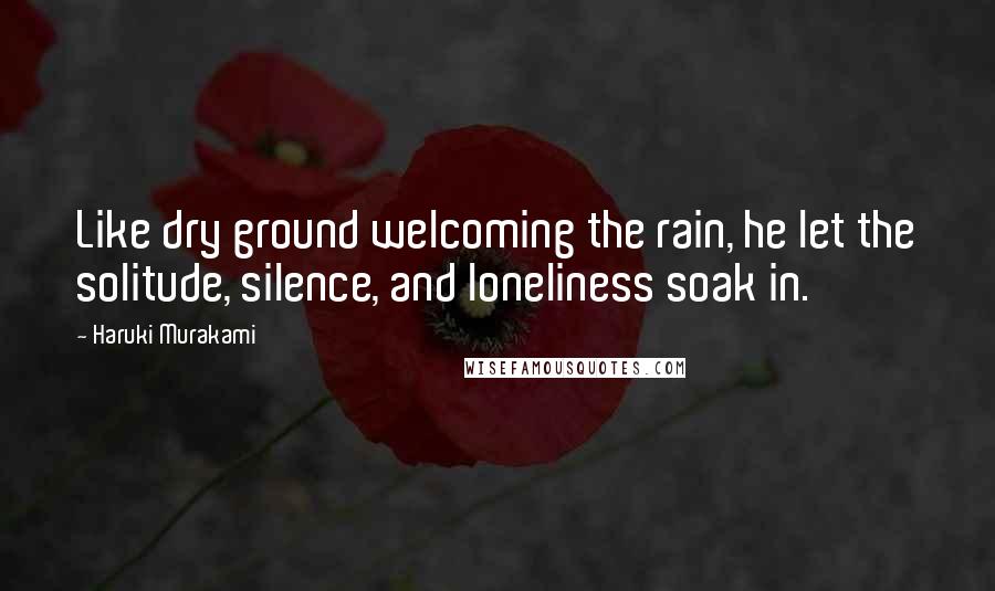 Haruki Murakami Quotes: Like dry ground welcoming the rain, he let the solitude, silence, and loneliness soak in.