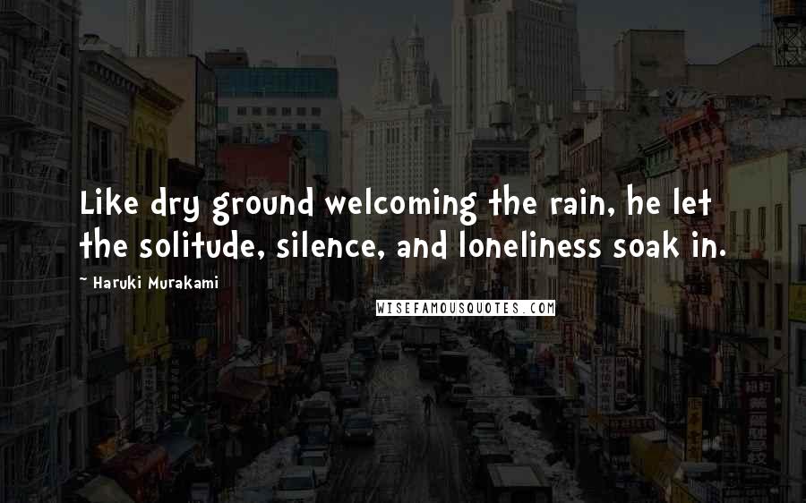 Haruki Murakami Quotes: Like dry ground welcoming the rain, he let the solitude, silence, and loneliness soak in.