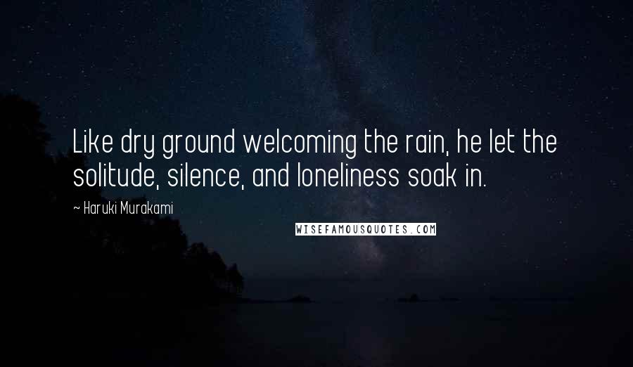 Haruki Murakami Quotes: Like dry ground welcoming the rain, he let the solitude, silence, and loneliness soak in.