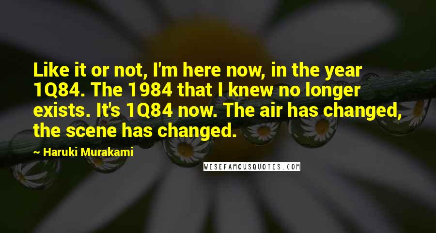 Haruki Murakami Quotes: Like it or not, I'm here now, in the year 1Q84. The 1984 that I knew no longer exists. It's 1Q84 now. The air has changed, the scene has changed.