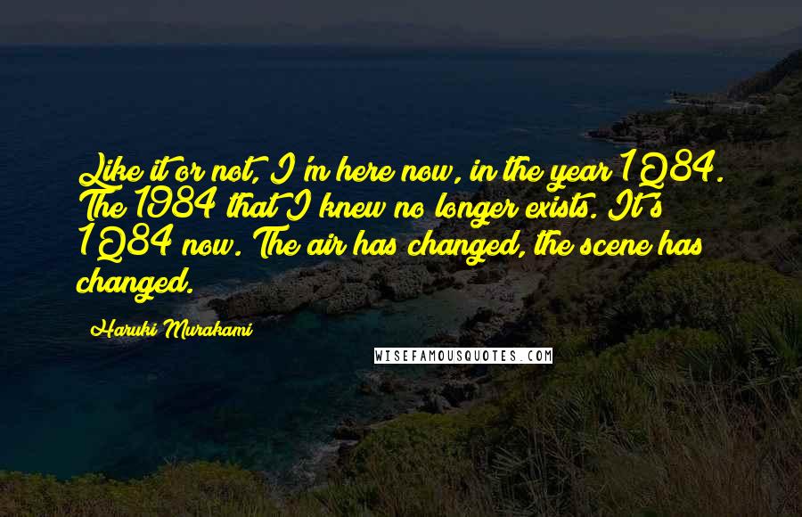 Haruki Murakami Quotes: Like it or not, I'm here now, in the year 1Q84. The 1984 that I knew no longer exists. It's 1Q84 now. The air has changed, the scene has changed.