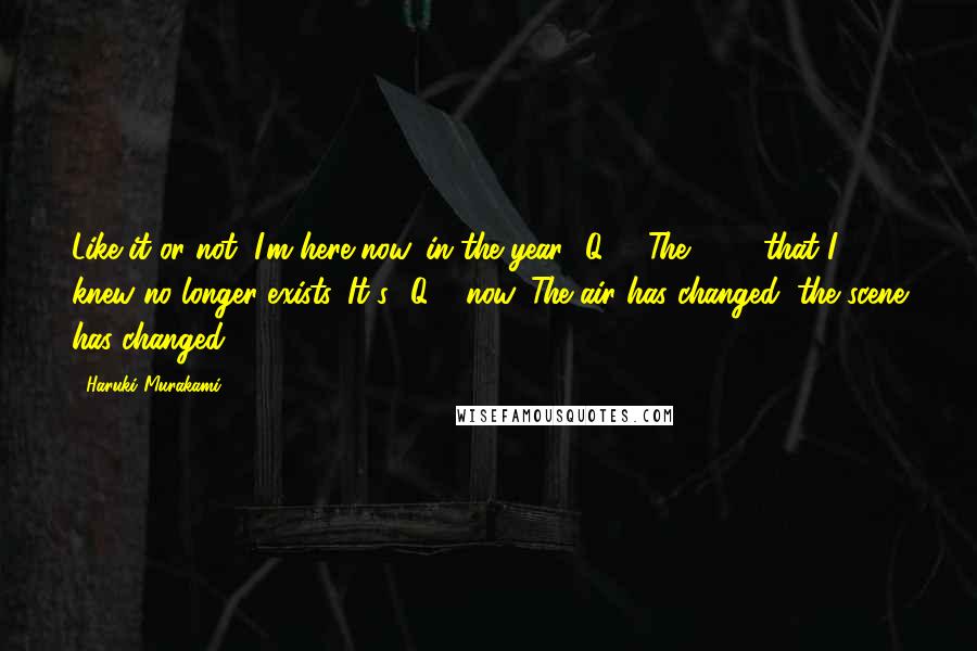 Haruki Murakami Quotes: Like it or not, I'm here now, in the year 1Q84. The 1984 that I knew no longer exists. It's 1Q84 now. The air has changed, the scene has changed.