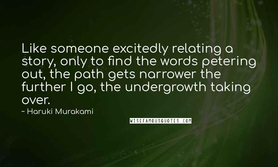 Haruki Murakami Quotes: Like someone excitedly relating a story, only to find the words petering out, the path gets narrower the further I go, the undergrowth taking over.