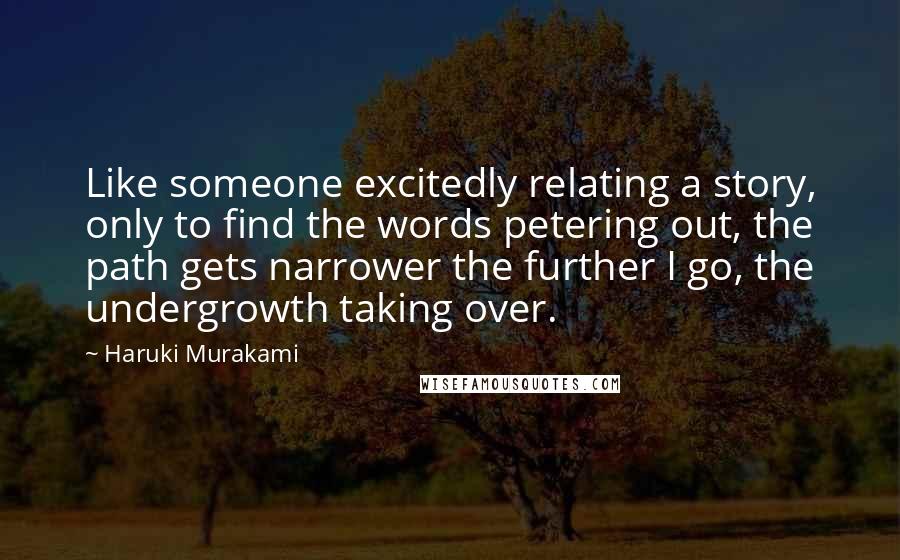 Haruki Murakami Quotes: Like someone excitedly relating a story, only to find the words petering out, the path gets narrower the further I go, the undergrowth taking over.
