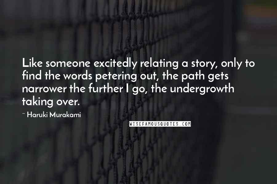 Haruki Murakami Quotes: Like someone excitedly relating a story, only to find the words petering out, the path gets narrower the further I go, the undergrowth taking over.