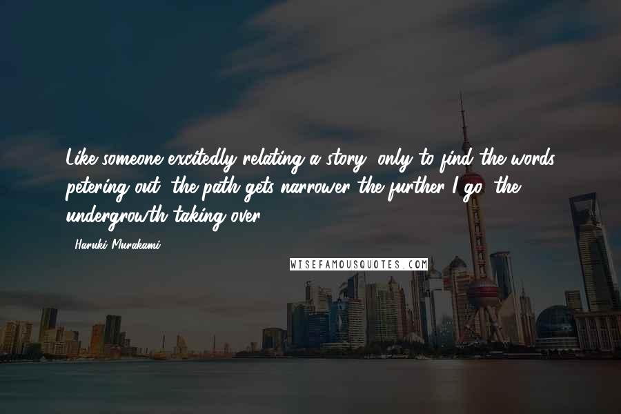Haruki Murakami Quotes: Like someone excitedly relating a story, only to find the words petering out, the path gets narrower the further I go, the undergrowth taking over.