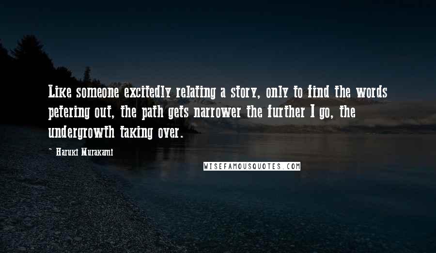 Haruki Murakami Quotes: Like someone excitedly relating a story, only to find the words petering out, the path gets narrower the further I go, the undergrowth taking over.