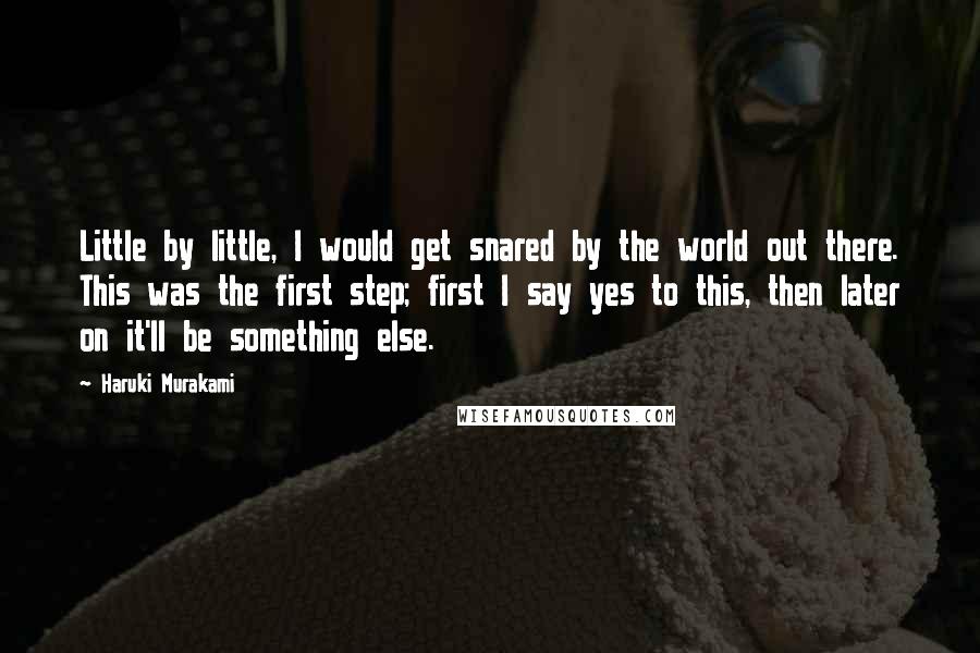 Haruki Murakami Quotes: Little by little, I would get snared by the world out there. This was the first step; first I say yes to this, then later on it'll be something else.