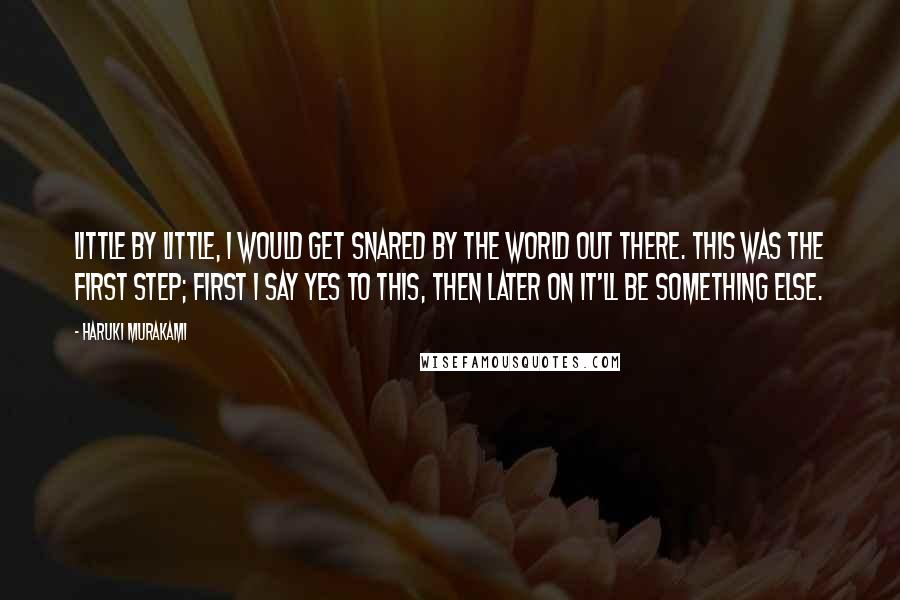 Haruki Murakami Quotes: Little by little, I would get snared by the world out there. This was the first step; first I say yes to this, then later on it'll be something else.