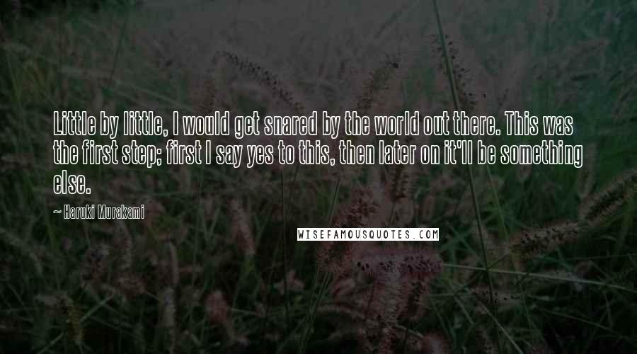 Haruki Murakami Quotes: Little by little, I would get snared by the world out there. This was the first step; first I say yes to this, then later on it'll be something else.