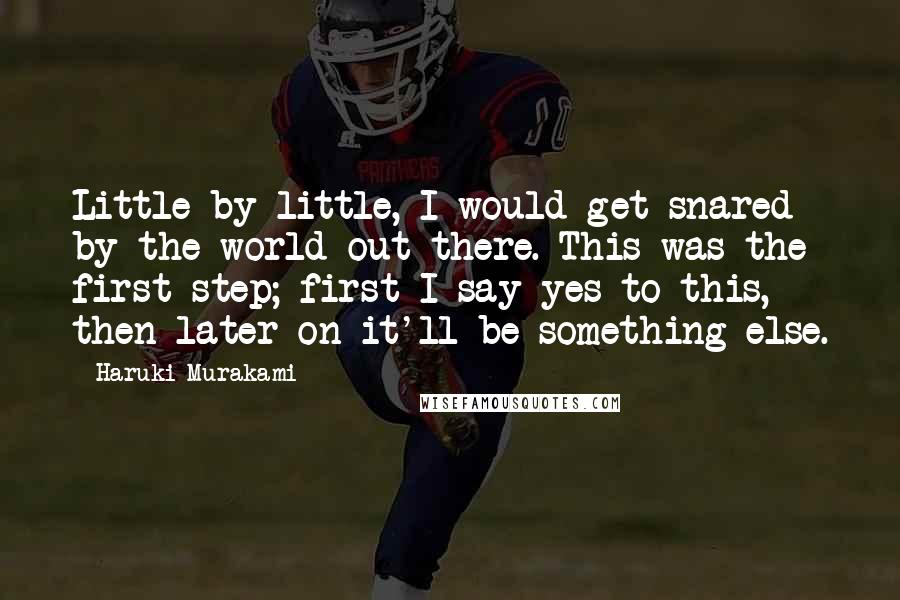 Haruki Murakami Quotes: Little by little, I would get snared by the world out there. This was the first step; first I say yes to this, then later on it'll be something else.