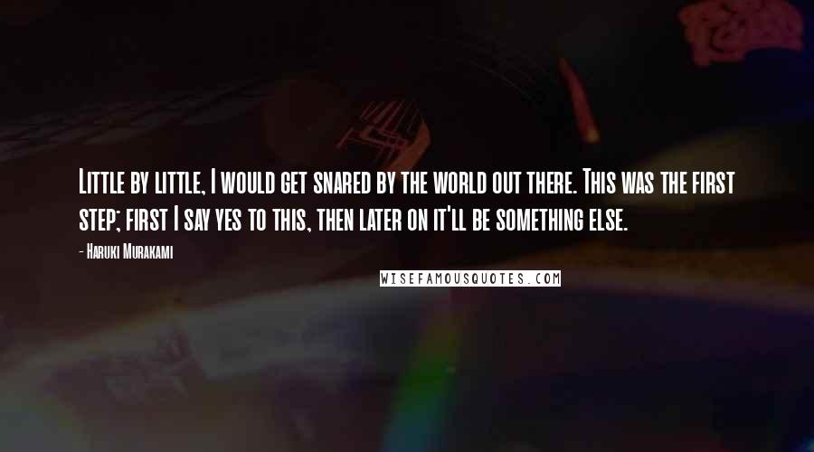 Haruki Murakami Quotes: Little by little, I would get snared by the world out there. This was the first step; first I say yes to this, then later on it'll be something else.