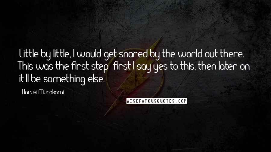 Haruki Murakami Quotes: Little by little, I would get snared by the world out there. This was the first step; first I say yes to this, then later on it'll be something else.