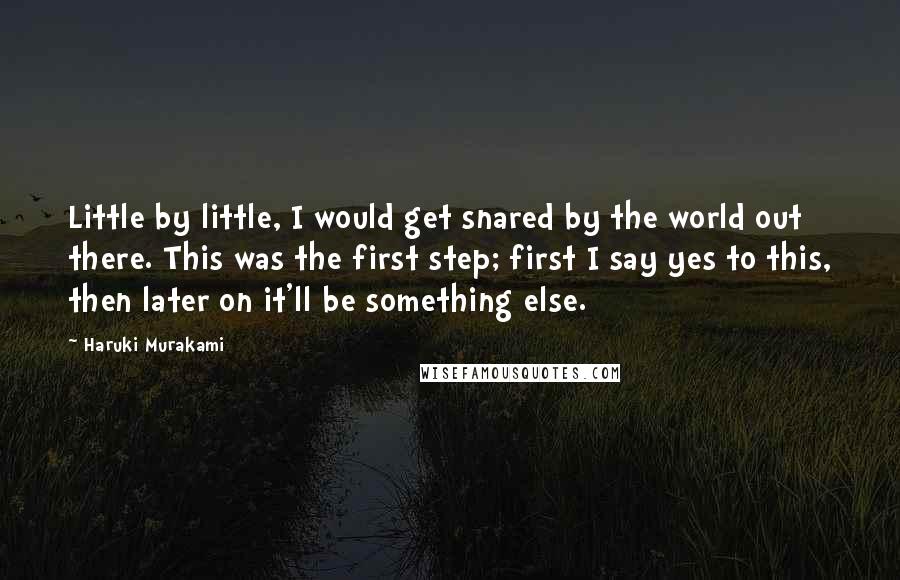 Haruki Murakami Quotes: Little by little, I would get snared by the world out there. This was the first step; first I say yes to this, then later on it'll be something else.