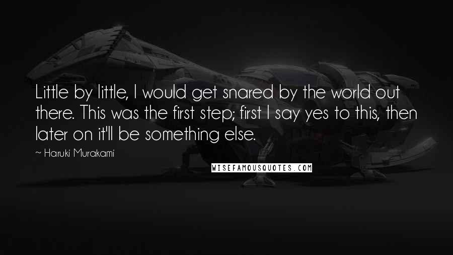 Haruki Murakami Quotes: Little by little, I would get snared by the world out there. This was the first step; first I say yes to this, then later on it'll be something else.